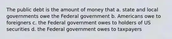 The public debt is the amount of money that a. state and local governments owe the Federal government b. Americans owe to foreigners c. the Federal government owes to holders of US securities d. the Federal government owes to taxpayers