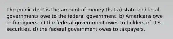 The public debt is the amount of money that a) state and local governments owe to the federal government. b) Americans owe to foreigners. c) the federal government owes to holders of U.S. securities. d) the federal government owes to taxpayers.