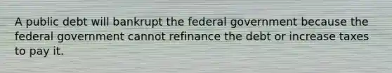 A public debt will bankrupt the federal government because the federal government cannot refinance the debt or increase taxes to pay it.