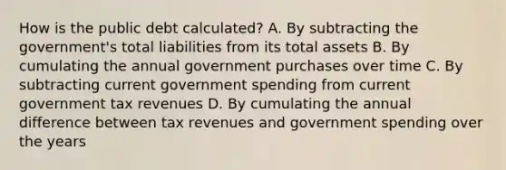 How is the public debt calculated? A. By subtracting the government's total liabilities from its total assets B. By cumulating the annual government purchases over time C. By subtracting current <a href='https://www.questionai.com/knowledge/kYdoH4iCZa-government-spending' class='anchor-knowledge'>government spending</a> from current government tax revenues D. By cumulating the annual difference between tax revenues and government spending over the years