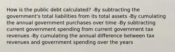 How is the public debt calculated? -By subtracting the government's total liabilities from its total assets -By cumulating the annual government purchases over time -By subtracting current government spending from current government tax revenues -By cumulating the annual difference between tax revenues and government spending over the years