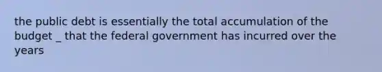 the public debt is essentially the total accumulation of the budget _ that the federal government has incurred over the years