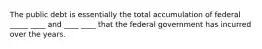 The public debt is essentially the total accumulation of federal _____ ____ and ____ ____ that the federal government has incurred over the years.