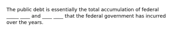 The public debt is essentially the total accumulation of federal _____ ____ and ____ ____ that the federal government has incurred over the years.