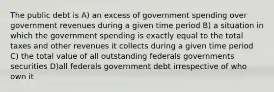 The public debt is A) an excess of government spending over government revenues during a given time period B) a situation in which the government spending is exactly equal to the total taxes and other revenues it collects during a given time period C) the total value of all outstanding federals governments securities D)all federals government debt irrespective of who own it