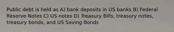 Public debt is held as A) bank deposits in US banks B) Federal Reserve Notes C) US notes D) Treasury Bills, treasury notes, treasury bonds, and US Saving Bonds