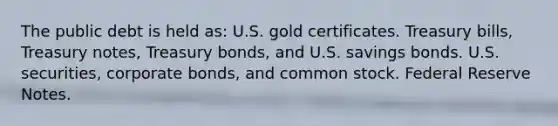 The public debt is held as: U.S. gold certificates. Treasury bills, Treasury notes, Treasury bonds, and U.S. savings bonds. U.S. securities, corporate bonds, and common stock. Federal Reserve Notes.