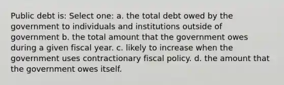 Public debt is: Select one: a. the total debt owed by the government to individuals and institutions outside of government b. the total amount that the government owes during a given fiscal year. c. likely to increase when the government uses contractionary fiscal policy. d. the amount that the government owes itself.