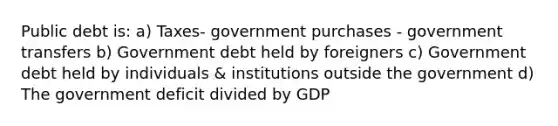 Public debt is: a) Taxes- government purchases - government transfers b) Government debt held by foreigners c) Government debt held by individuals & institutions outside the government d) The government deficit divided by GDP