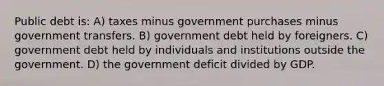 Public debt is: A) taxes minus government purchases minus government transfers. B) government debt held by foreigners. C) government debt held by individuals and institutions outside the government. D) the government deficit divided by GDP.