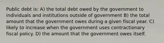 Public debt is: A) the total debt owed by the government to individuals and institutions outside of government B) the total amount that the government owes during a given fiscal year. C) likely to increase when the government uses contractionary fiscal policy. D) the amount that the government owes itself.