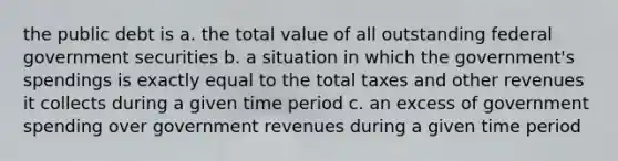 the public debt is a. the total value of all outstanding federal government securities b. a situation in which the government's spendings is exactly equal to the total taxes and other revenues it collects during a given time period c. an excess of government spending over government revenues during a given time period