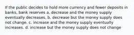 If the public decides to hold more currency and fewer deposits in banks, bank reserves a. decrease and the money supply eventually decreases. b. decrease but the money supply does not change. c. increase and the money supply eventually increases. d. increase but the money supply does not change