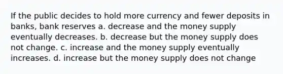 If the public decides to hold more currency and fewer deposits in banks, bank reserves a. decrease and the money supply eventually decreases. b. decrease but the money supply does not change. c. increase and the money supply eventually increases. d. increase but the money supply does not change