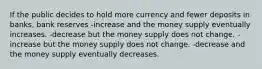 If the public decides to hold more currency and fewer deposits in banks, bank reserves -increase and the money supply eventually increases. -decrease but the money supply does not change. -increase but the money supply does not change. -decrease and the money supply eventually decreases.