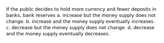 If the public decides to hold more currency and fewer deposits in banks, bank reserves a. increase but the money supply does not change. b. increase and the money supply eventually increases. c. decrease but the money supply does not change. d. decrease and the money supply eventually decreases.