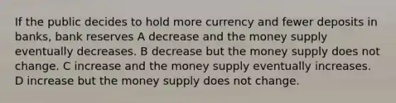 If the public decides to hold more currency and fewer deposits in banks, bank reserves A decrease and the money supply eventually decreases. B decrease but the money supply does not change. C increase and the money supply eventually increases. D increase but the money supply does not change.