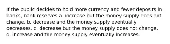 If the public decides to hold more currency and fewer deposits in banks, bank reserves a. increase but the money supply does not change. b. decrease and the money supply eventually decreases. c. decrease but the money supply does not change. d. increase and the money supply eventually increases.