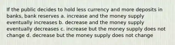 If the public decides to hold less currency and more deposits in banks, bank reserves a. increase and the money supply eventually increases b. decrease and the money supply eventually decreases c. increase but the money supply does not change d. decrease but the money supply does not change