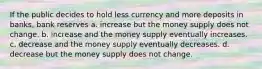 If the public decides to hold less currency and more deposits in banks, bank reserves a. increase but the money supply does not change. b. increase and the money supply eventually increases. c. decrease and the money supply eventually decreases. d. decrease but the money supply does not change.