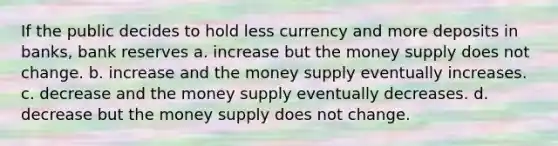 If the public decides to hold less currency and more deposits in banks, bank reserves a. increase but the money supply does not change. b. increase and the money supply eventually increases. c. decrease and the money supply eventually decreases. d. decrease but the money supply does not change.