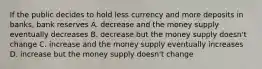 If the public decides to hold less currency and more deposits in banks, bank reserves A. decrease and the money supply eventually decreases B. decrease but the money supply doesn't change C. increase and the money supply eventually increases D. increase but the money supply doesn't change