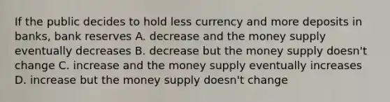 If the public decides to hold less currency and more deposits in banks, bank reserves A. decrease and the money supply eventually decreases B. decrease but the money supply doesn't change C. increase and the money supply eventually increases D. increase but the money supply doesn't change