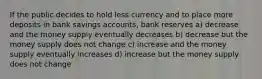 If the public decides to hold less currency and to place more deposits in bank savings accounts, bank reserves a) decrease and the money supply eventually decreases b) decrease but the money supply does not change c) increase and the money supply eventually increases d) increase but the money supply does not change