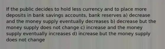 If the public decides to hold less currency and to place more deposits in bank savings accounts, bank reserves a) decrease and the money supply eventually decreases b) decrease but the money supply does not change c) increase and the money supply eventually increases d) increase but the money supply does not change