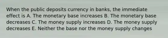 When the public deposits currency in banks, the immediate effect is A. The monetary base increases B. The monetary base decreases C. The money supply increases D. The money supply decreases E. Neither the base nor the money supply changes