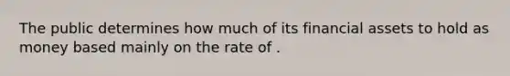 The public determines how much of its financial assets to hold as money based mainly on the rate of .