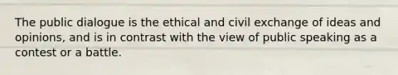 The public dialogue is the ethical and civil exchange of ideas and opinions, and is in contrast with the view of public speaking as a contest or a battle.