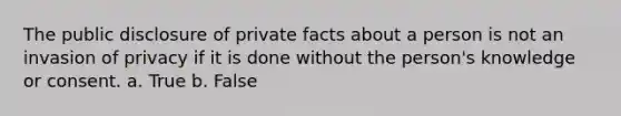 The public disclosure of private facts about a person is not an invasion of privacy if it is done without the person's knowledge or consent. a. True b. False