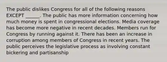 The public dislikes Congress for all of the following reasons EXCEPT ______. The public has more information concerning how much money is spent in congressional elections. Media coverage has become more negative in recent decades. Members run for Congress by running against it. There has been an increase in corruption among members of Congress in recent years. The public perceives the legislative process as involving constant bickering and partisanship