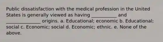 Public dissatisfaction with the medical profession in the United States is generally viewed as having ___________ and _______________ origins. a. Educational; economic b. Educational; social c. Economic; social d. Economic; ethnic. e. None of the above.