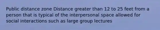 Public distance zone Distance greater than 12 to 25 feet from a person that is typical of the interpersonal space allowed for social interactions such as large group lectures