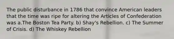 The public disturbance in 1786 that convince American leaders that the time was ripe for altering the Articles of Confederation was a.The Boston Tea Party. b) Shay's Rebellion. c) The Summer of Crisis. d) The Whiskey Rebellion