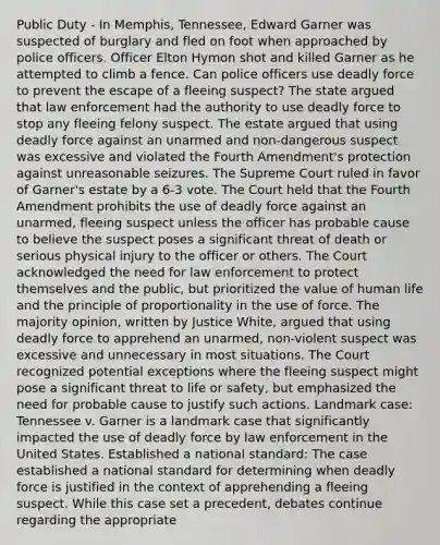 Public Duty - In Memphis, Tennessee, Edward Garner was suspected of burglary and fled on foot when approached by police officers. Officer Elton Hymon shot and killed Garner as he attempted to climb a fence. Can police officers use deadly force to prevent the escape of a fleeing suspect? The state argued that law enforcement had the authority to use deadly force to stop any fleeing felony suspect. The estate argued that using deadly force against an unarmed and non-dangerous suspect was excessive and violated the Fourth Amendment's protection against unreasonable seizures. The Supreme Court ruled in favor of Garner's estate by a 6-3 vote. The Court held that the Fourth Amendment prohibits the use of deadly force against an unarmed, fleeing suspect unless the officer has probable cause to believe the suspect poses a significant threat of death or serious physical injury to the officer or others. The Court acknowledged the need for law enforcement to protect themselves and the public, but prioritized the value of human life and the principle of proportionality in the use of force. The majority opinion, written by Justice White, argued that using deadly force to apprehend an unarmed, non-violent suspect was excessive and unnecessary in most situations. The Court recognized potential exceptions where the fleeing suspect might pose a significant threat to life or safety, but emphasized the need for probable cause to justify such actions. Landmark case: Tennessee v. Garner is a landmark case that significantly impacted the use of deadly force by law enforcement in the United States. Established a national standard: The case established a national standard for determining when deadly force is justified in the context of apprehending a fleeing suspect. While this case set a precedent, debates continue regarding the appropriate