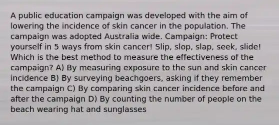 A public education campaign was developed with the aim of lowering the incidence of skin cancer in the population. The campaign was adopted Australia wide. Campaign: Protect yourself in 5 ways from skin cancer! Slip, slop, slap, seek, slide! Which is the best method to measure the effectiveness of the campaign? A) By measuring exposure to the sun and skin cancer incidence B) By surveying beachgoers, asking if they remember the campaign C) By comparing skin cancer incidence before and after the campaign D) By counting the number of people on the beach wearing hat and sunglasses