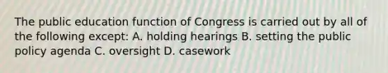 The public education function of Congress is carried out by all of the following except: A. holding hearings B. setting the public policy agenda C. oversight D. casework