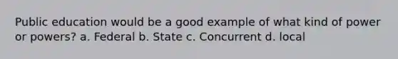 Public education would be a good example of what kind of power or powers? a. Federal b. State c. Concurrent d. local