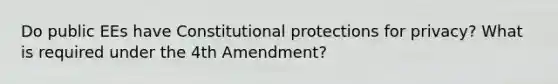 Do public EEs have Constitutional protections for privacy? What is required under the 4th Amendment?