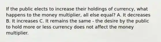 If the public elects to increase their holdings of​ currency, what happens to the money​ multiplier, all else​ equal? A. It decreases B. It increases C. It remains the same​ - the desire by the public to hold more or less currency does not affect the money multiplier.