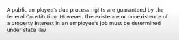 A public employee's due process rights are guaranteed by the federal Constitution. However, the existence or nonexistence of a property interest in an employee's job must be determined under state law.