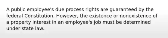 A public employee's due process rights are guaranteed by the federal Constitution. However, the existence or nonexistence of a property interest in an employee's job must be determined under state law.