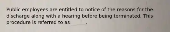 Public employees are entitled to notice of the reasons for the discharge along with a hearing before being terminated. This procedure is referred to as ______.