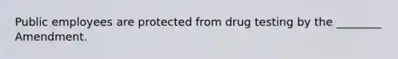 Public employees are protected from drug testing by the ________ Amendment.