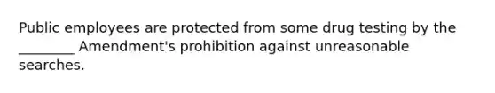 Public employees are protected from some drug testing by the ________ Amendment's prohibition against unreasonable searches.