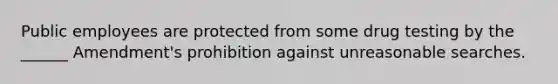 Public employees are protected from some drug testing by the ______ Amendment's prohibition against unreasonable searches.