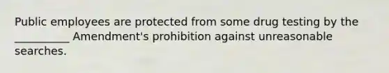 Public employees are protected from some drug testing by the __________ Amendment's prohibition against unreasonable searches.